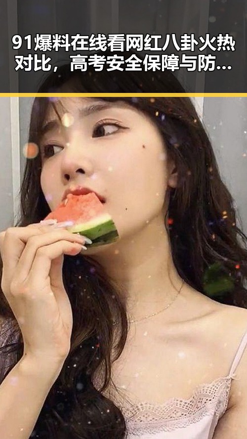 91爆料在线看网红八卦火热对比，高考安全保障与防汛应急措施全揭秘