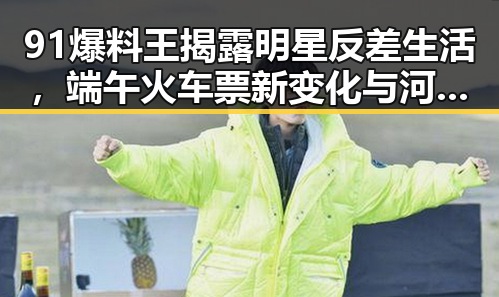 91爆料王揭露明星反差生活，端午火车票新变化与河南蜜桃盛开形成鲜明对比